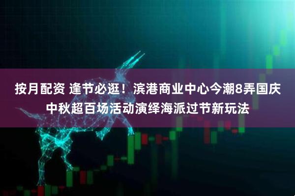 按月配资 逢节必逛！滨港商业中心今潮8弄国庆中秋超百场活动演绎海派过节新玩法