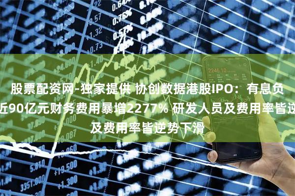股票配资网-独家提供 协创数据港股IPO：有息负债激增近90亿元财务费用暴增2277% 研发人员及费用率皆逆势下滑