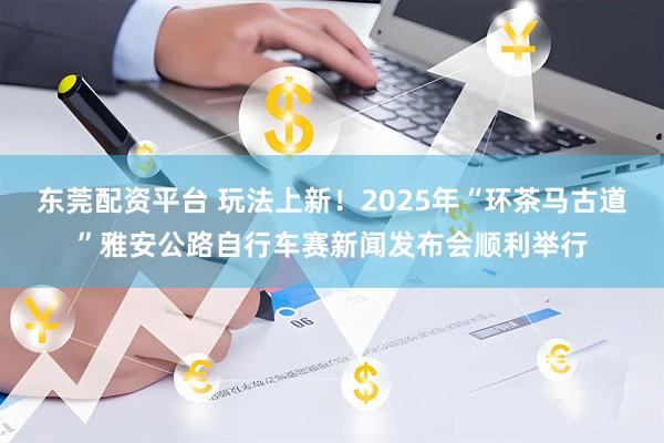东莞配资平台 玩法上新！2025年“环茶马古道”雅安公路自行车赛新闻发布会顺利举行