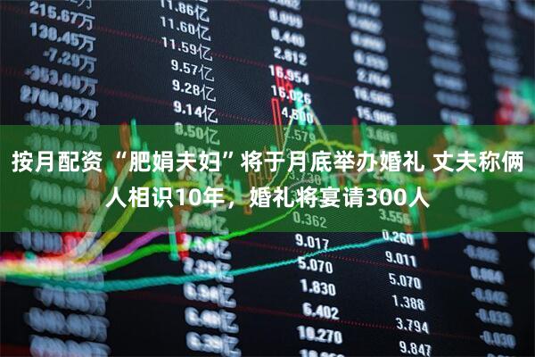 按月配资 “肥娟夫妇”将于月底举办婚礼 丈夫称俩人相识10年，婚礼将宴请300人