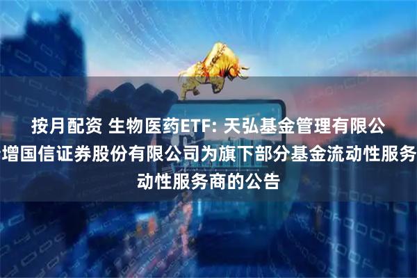 按月配资 生物医药ETF: 天弘基金管理有限公司关于新增国信证券股份有限公司为旗下部分基金流动性服务商的公告