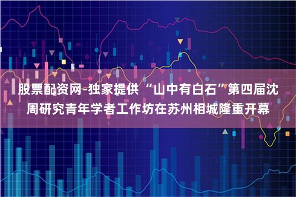 股票配资网-独家提供 “山中有白石”第四届沈周研究青年学者工作坊在苏州相城隆重开幕
