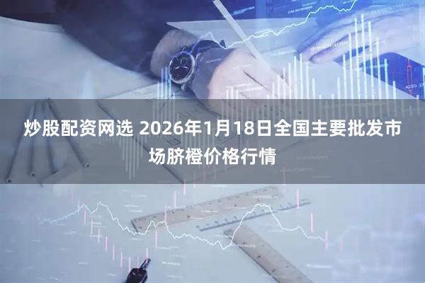 炒股配资网选 2026年1月18日全国主要批发市场脐橙价格行情