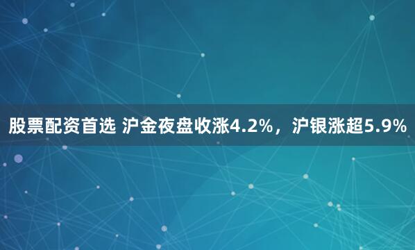 股票配资首选 沪金夜盘收涨4.2%，沪银涨超5.9%