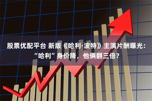 股票优配平台 新版《哈利·波特》主演片酬曝光:“哈利”身价降,他俩翻三倍?