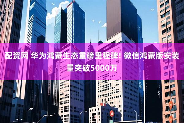 配资网 华为鸿蒙生态重磅里程碑! 微信鸿蒙版安装量突破5000万