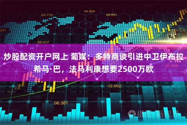 炒股配资开户网上 葡媒：多特商谈引进中卫伊布拉希马·巴，法马利康想要2500万欧