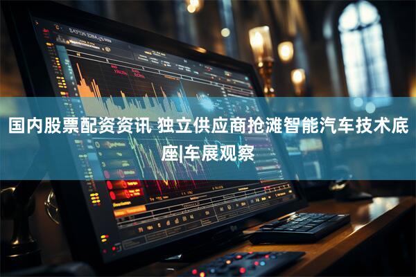 国内股票配资资讯 独立供应商抢滩智能汽车技术底座|车展观察