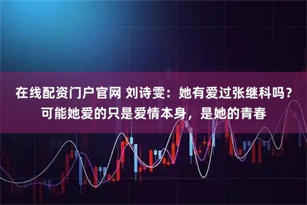 在线配资门户官网 刘诗雯：她有爱过张继科吗？可能她爱的只是爱情本身，是她的青春