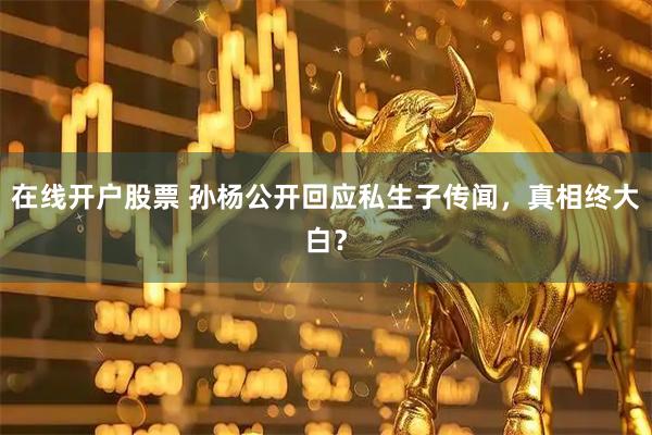 在线开户股票 孙杨公开回应私生子传闻，真相终大白？