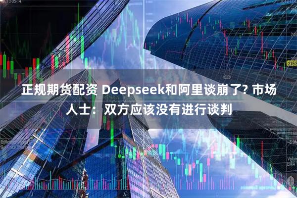 正规期货配资 Deepseek和阿里谈崩了? 市场人士：双方应该没有进行谈判