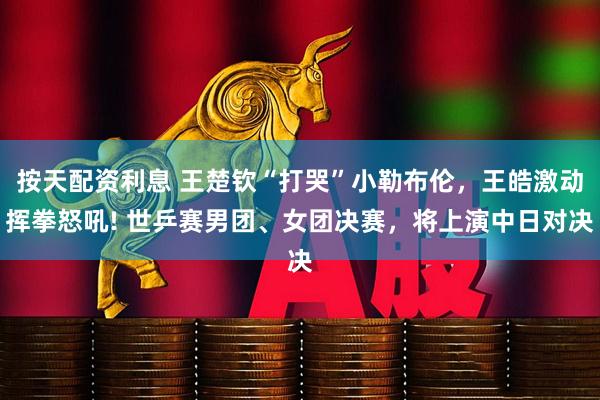 按天配资利息 王楚钦“打哭”小勒布伦，王皓激动挥拳怒吼! 世乒赛男团、女团决赛，将上演中日对决