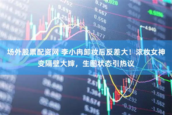 场外股票配资网 李小冉卸妆后反差大！浓妆女神变隔壁大婶，生图状态引热议