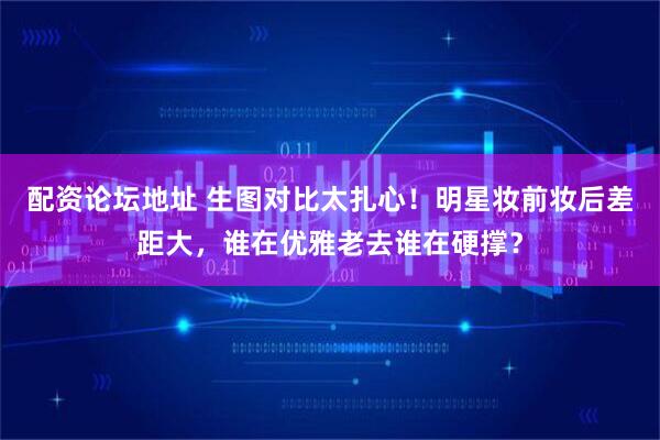 配资论坛地址 生图对比太扎心！明星妆前妆后差距大，谁在优雅老去谁在硬撑？