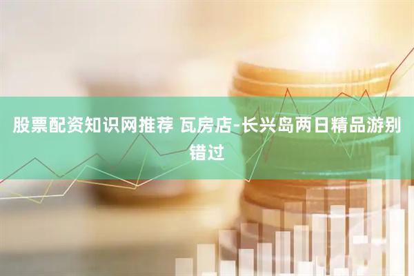 股票配资知识网推荐 瓦房店-长兴岛两日精品游别错过