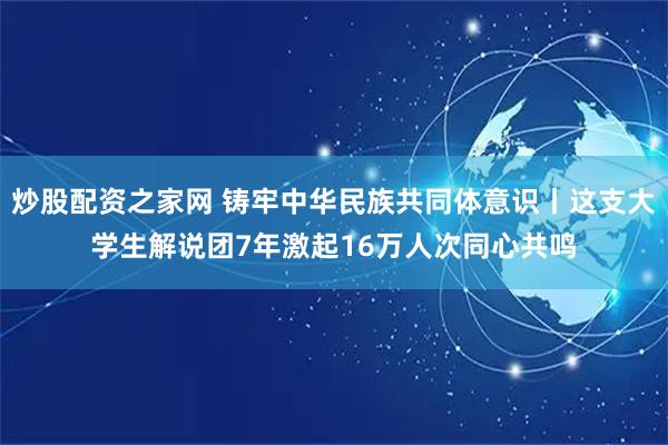 炒股配资之家网 铸牢中华民族共同体意识丨这支大学生解说团7年激起16万人次同心共鸣