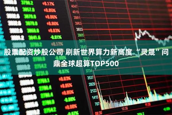 股票配资炒股公司 刷新世界算力新高度 “灵晟”问鼎全球超算TOP500