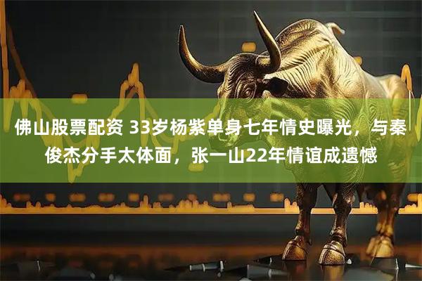 佛山股票配资 33岁杨紫单身七年情史曝光，与秦俊杰分手太体面，张一山22年情谊成遗憾