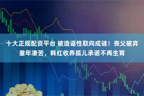 十大正规配资平台 被造谣性取向成谜！丧父被弃童年凄苦，韩红收养孤儿承诺不再生育