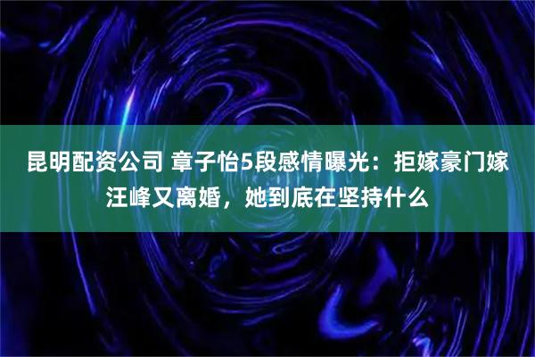 昆明配资公司 章子怡5段感情曝光：拒嫁豪门嫁汪峰又离婚，她到底在坚持什么