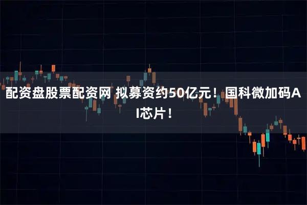 配资盘股票配资网 拟募资约50亿元!国科微加码AI芯片!
