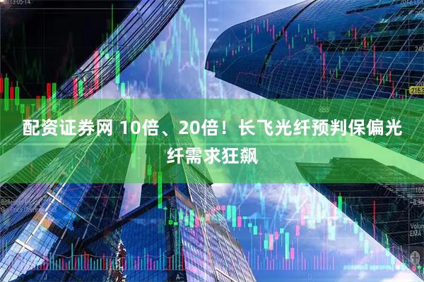 配资证券网 10倍、20倍!长飞光纤预判保偏光纤需求狂飙