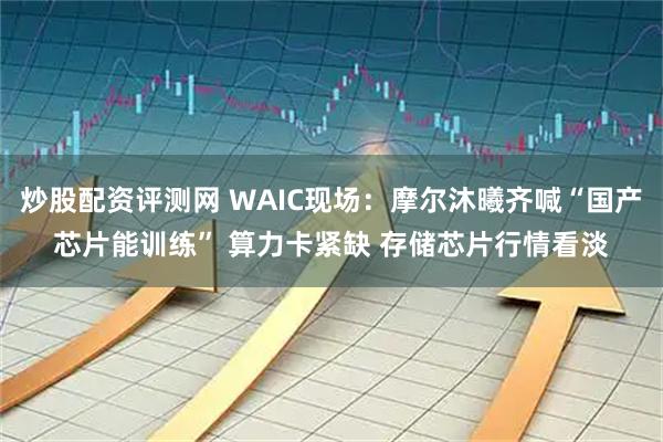 炒股配资评测网 WAIC现场:摩尔沐曦齐喊“国产芯片能训练” 算力卡紧缺 存储芯片行情看淡