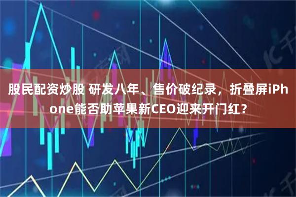 股民配资炒股 研发八年、售价破纪录，折叠屏iPhone能否助苹果新CEO迎来开门红？