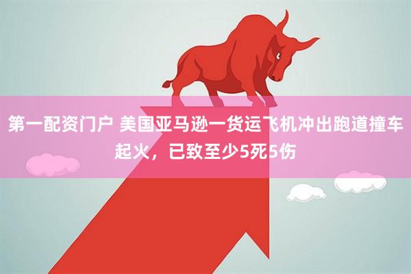第一配资门户 美国亚马逊一货运飞机冲出跑道撞车起火，已致至少5死5伤