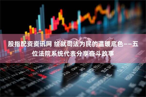 股指配资资讯网 绘就司法为民的温暖底色——五位法院系统代表分享奋斗故事