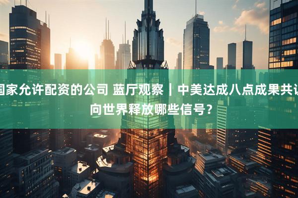 国家允许配资的公司 蓝厅观察｜中美达成八点成果共识 向世界释放哪些信号？