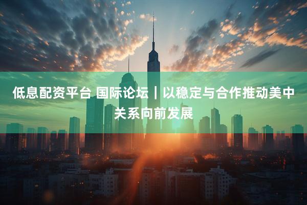 低息配资平台 国际论坛｜以稳定与合作推动美中关系向前发展