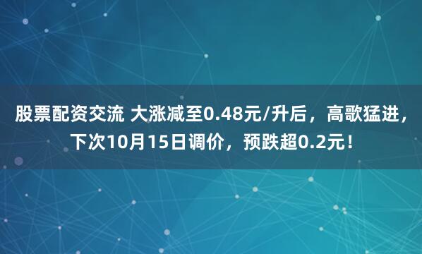 股票配资交流 大涨减至0.48元/升后，高歌猛进，下次10月15日调价，预跌超0.2元！